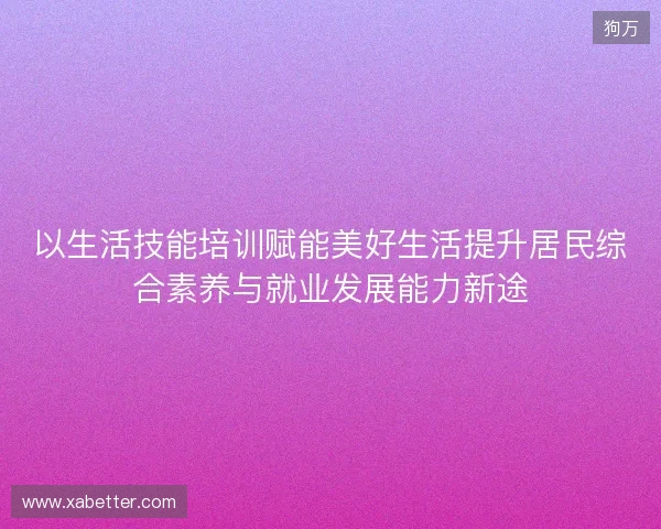 以生活技能培训赋能美好生活提升居民综合素养与就业发展能力新途